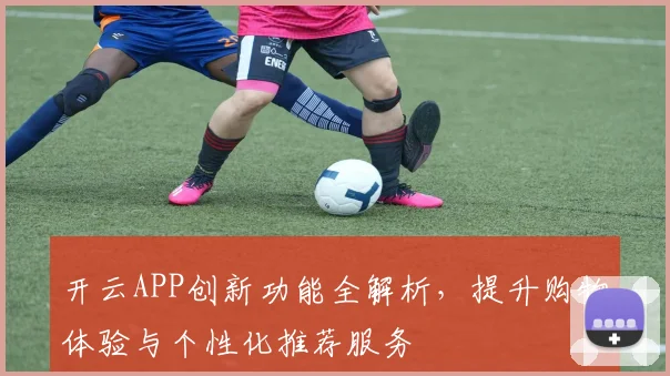 开云APP创新功能全解析，提升购物体验与个性化推荐服务